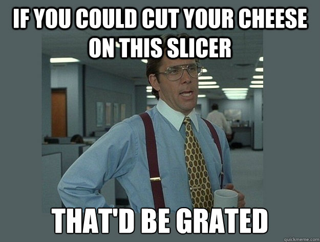 If you could cut your cheese on this slicer That'd be grated - If you could cut your cheese on this slicer That'd be grated  Office Space Lumbergh