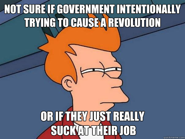 Not sure if government intentionally trying to cause a revolution Or if they just really
 suck at their job  Futurama Fry