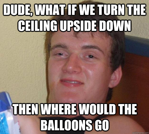 dude, what if we turn the ceiling upside down then where would the balloons go  10 Guy