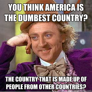 You think america is the dumbest country? The country that is made up of people from other countries?  Creepy Wonka