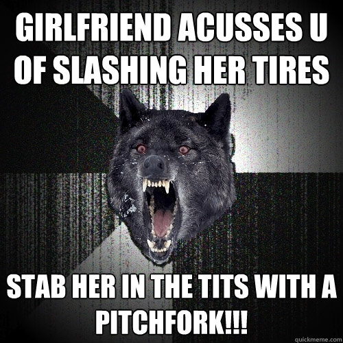 Girlfriend acusses u of slashing her tires Stab her in the tits with a pitchfork!!!  Insanity Wolf