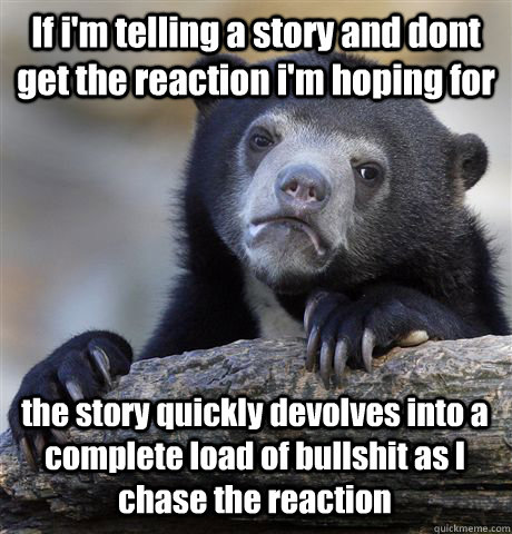 If i'm telling a story and dont get the reaction i'm hoping for the story quickly devolves into a complete load of bullshit as I chase the reaction - If i'm telling a story and dont get the reaction i'm hoping for the story quickly devolves into a complete load of bullshit as I chase the reaction  Confession Bear