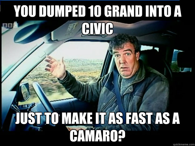 You dumped 10 grand into a civic just to make it as fast as a camaro?  jeremy clarkson wants to know