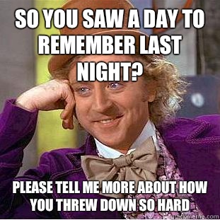 So you saw A Day To Remember last night? please tell me more about how you threw down so hard  Condescending Wonka