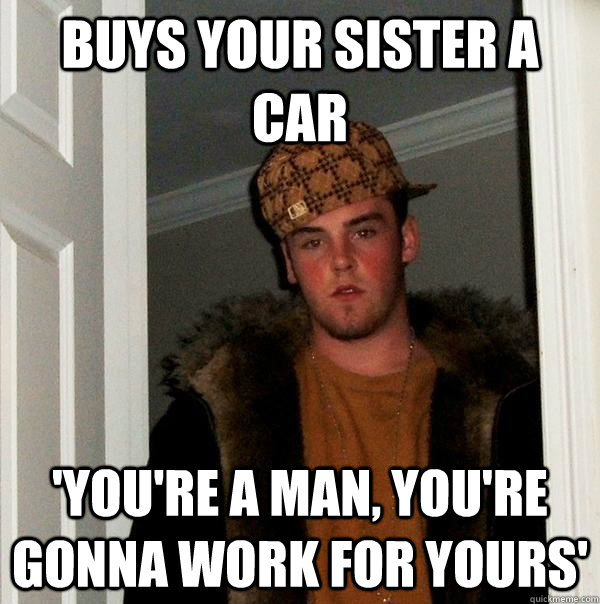 buys your sister a car 'you're a man, you're gonna work for yours'  Scumbag Steve