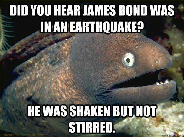 Did you hear James Bond was in an earthquake? He was shaken but not stirred.  Bad Joke Eel