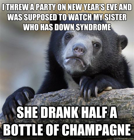 I THREW A PARTY ON NEW YEAR'S EVE AND WAS SUPPOSED TO WATCH MY SISTER WHO HAS DOWN SYNDROME
 SHE DRANK HALF A BOTTLE OF CHAMPAGNE - I THREW A PARTY ON NEW YEAR'S EVE AND WAS SUPPOSED TO WATCH MY SISTER WHO HAS DOWN SYNDROME
 SHE DRANK HALF A BOTTLE OF CHAMPAGNE  Confession Bear