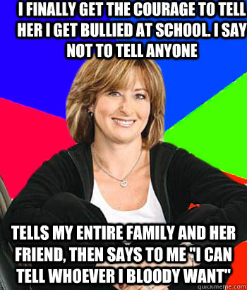 I finally get the courage to tell her I get bullied at school. i say not to tell anyone tells my entire family and her friend, then says to me 