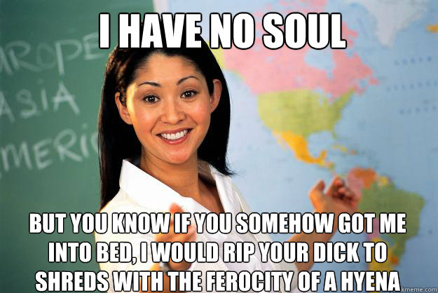 I HAVE NO SOUL BUT YOU KNOW IF YOU SOMEHOW GOT ME INTO BED, I WOULD RIP YOUR DICK TO SHREDS WITH THE FEROCITY OF A HYENA - I HAVE NO SOUL BUT YOU KNOW IF YOU SOMEHOW GOT ME INTO BED, I WOULD RIP YOUR DICK TO SHREDS WITH THE FEROCITY OF A HYENA  Unhelpful High School Teacher