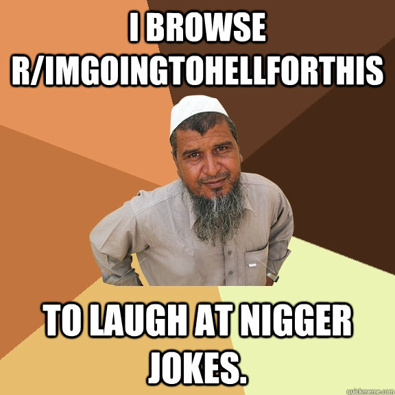 I browse r/ImGoingToHellForThis To laugh at nigger jokes.  Ordinary Muslim Man