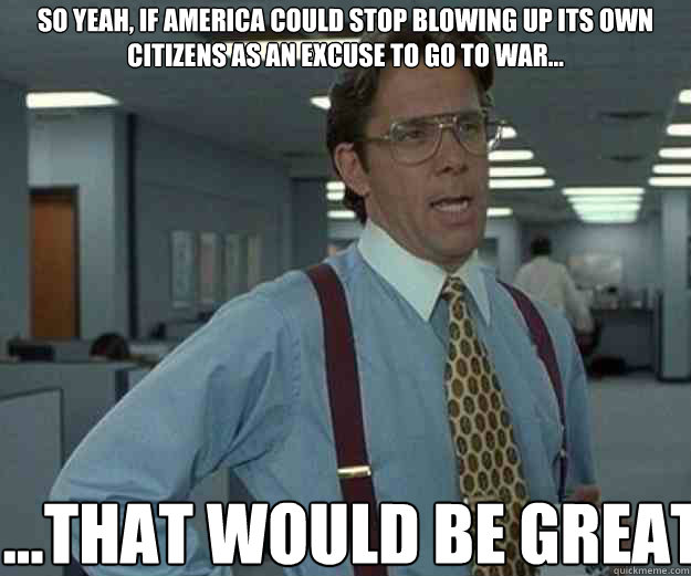 So yeah, if America could stop blowing up its own citizens as an excuse to go to war... ...THAT WOULD BE GREAT  that would be great