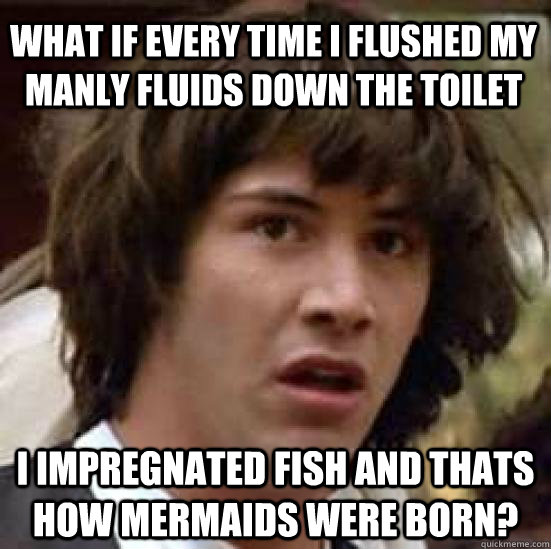 what if every time i flushed my manly fluids down the toilet i impregnated fish and thats how mermaids were born?  conspiracy keanu