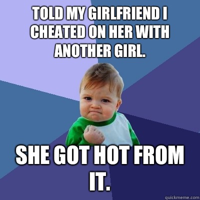 Told my girlfriend I cheated on her with another girl. She got hot from it.  Success Kid