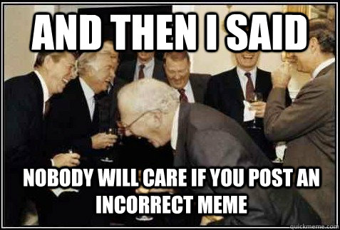 and then i said nobody will care if you post an incorrect meme   And then they said