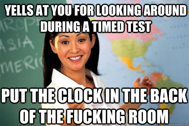 yells at you for looking around during a timed test put the clock in the back of the fucking room  Unhelpful High School Teacher