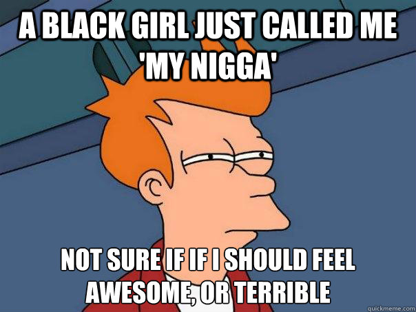 a black girl just called me 'my nigga' not sure if if i should feel awesome, or terrible
  Futurama Fry