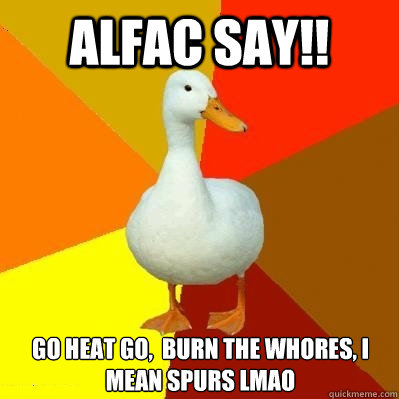 ALFAC SAY!! GO HEAT GO,  BURN THE WHORES, I MEAN SPURS LMAO  Tech Impaired Duck