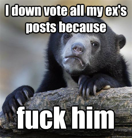 I down vote all my ex's posts because fuck him  Confession Bear