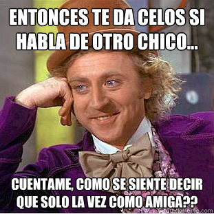 entonces te da celos si habla de otro chico... cuentame, como se siente decir que solo la vez como amiga??  Condescending Wonka