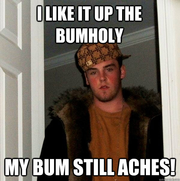 i like it up the bumholy my bum still aches!  Scumbag Steve