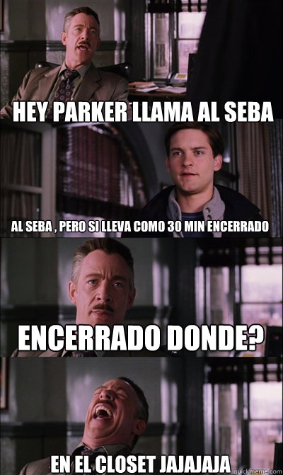 hey parker llama al seba al seba , pero si lleva como 30 min encerrado encerrado donde? en el closet jajajaja  JJ Jameson