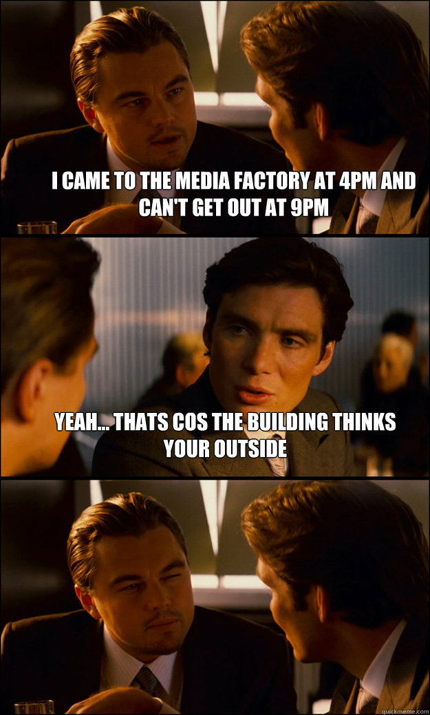 I came to the media factory at 4pm and can't get out at 9pm Yeah... thats cos the building thinks your outside  - I came to the media factory at 4pm and can't get out at 9pm Yeah... thats cos the building thinks your outside   Inception