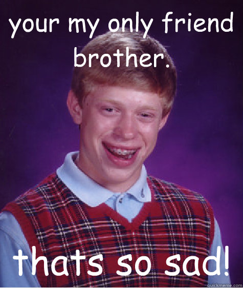 your my only friend brother. thats so sad!  Bad Luck Brian