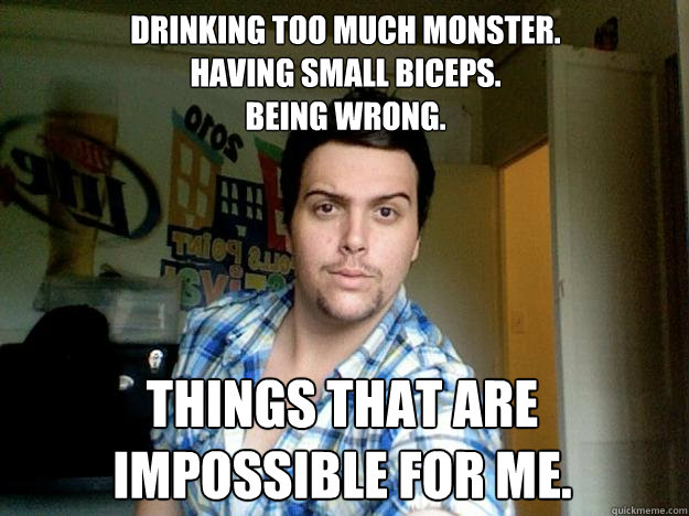 Drinking too much monster.
Having small biceps.
Being wrong.
 Things that are impossible for me. - Drinking too much monster.
Having small biceps.
Being wrong.
 Things that are impossible for me.  Kodiak Bear