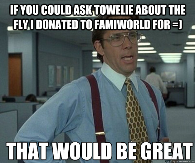 If you could ask Towelie about the fly i donated to famiworld for =) THAT WOULD BE GREAT  that would be great