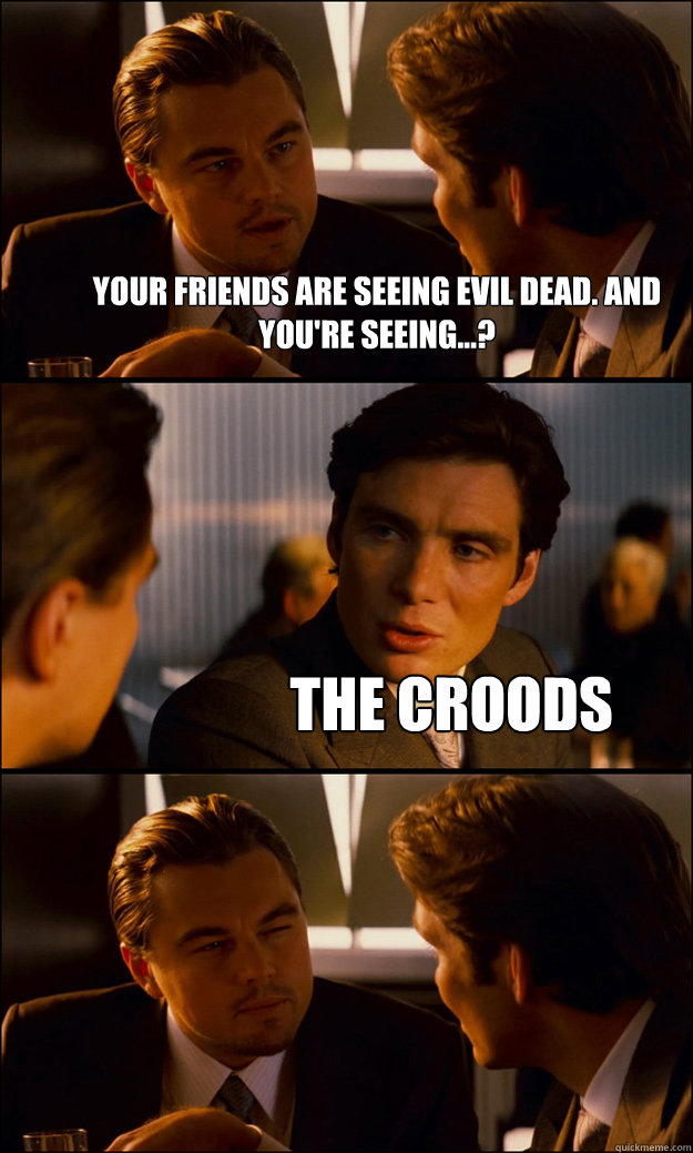 Your friends are seeing Evil Dead. And you're seeing...? The Croods  Inception