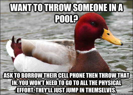 Want to throw someone in a pool? Ask to borrow their cell phone then throw that in. You won't need to go to all the physical effort, they'll just jump in themselves.  Malicious Advice Mallard