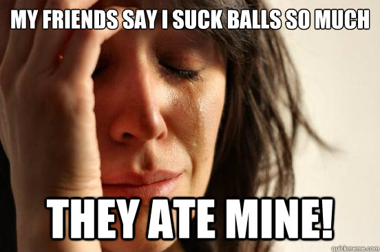 my friends say i suck balls so much they ate mine!  First World Problems