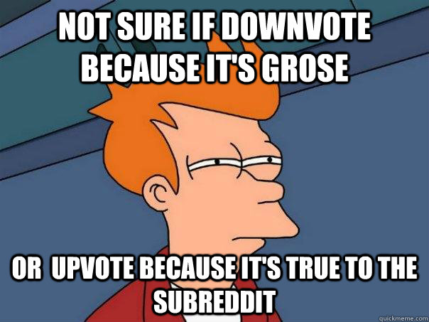 Not sure if downvote because it's grose Or  upvote because it's true to the subreddit  Futurama Fry