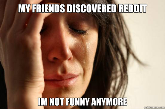 My friends discovered reddit IM not funny anymore - My friends discovered reddit IM not funny anymore  First World Problems