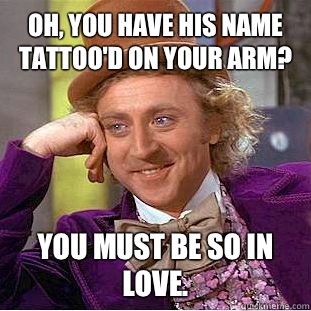 Oh, you have his name tattoo'd on your arm? You must be so in love.  Condescending Wonka