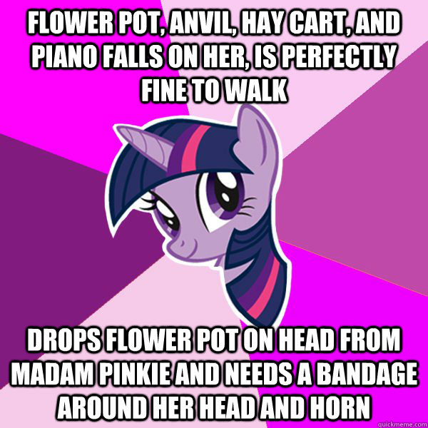 flower pot, anvil, hay cart, and piano falls on her, is perfectly fine to walk drops flower pot on head from Madam Pinkie and needs a bandage around her head and horn  Twilight Sparkle