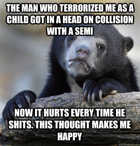 The man who terrorized me as a child got in a head on collision with a semi now it hurts every time he shits. This thought makes me happy  Confession Bear