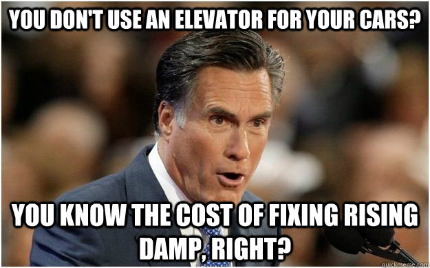 You don't use an elevator for your cars? You know the cost of fixing rising damp, right? - You don't use an elevator for your cars? You know the cost of fixing rising damp, right?  Bourgeois Romney