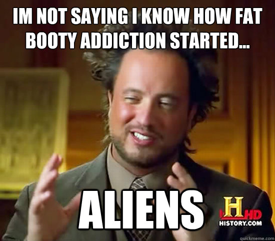 im not saying i know how fat booty addiction started...  Aliens - im not saying i know how fat booty addiction started...  Aliens  Ancient Aliens