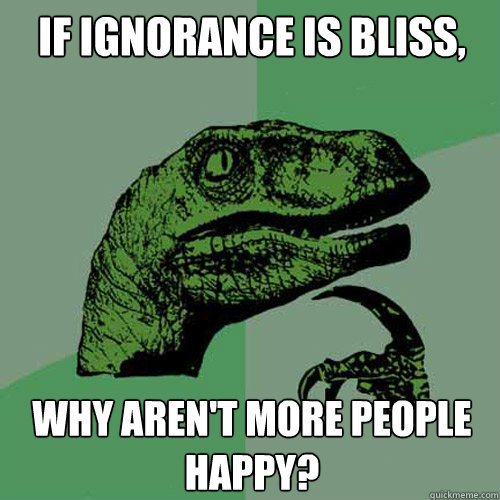 If ignorance is bliss, Why aren't more people happy?  Philosoraptor