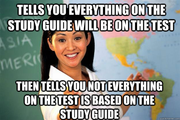 tells you everything on the study guide will be on the test then tells you not everything on the test is based on the study guide - tells you everything on the study guide will be on the test then tells you not everything on the test is based on the study guide  Unhelpful High School Teacher