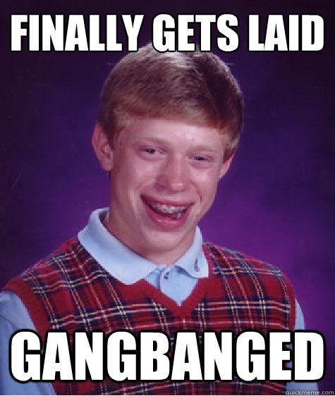 finally gets laid
 gangbanged - finally gets laid
 gangbanged  Bad Luck Brian