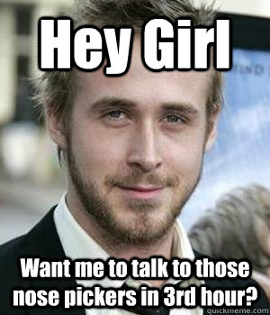 Hey Girl Want me to talk to those nose pickers in 3rd hour?  Ryan Gosling