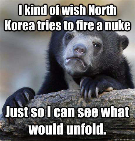 I kind of wish North Korea tries to fire a nuke Just so I can see what would unfold.  Confession Bear