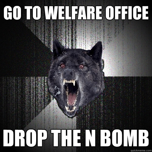 Go to welfare office Drop the N Bomb  Insanity Wolf