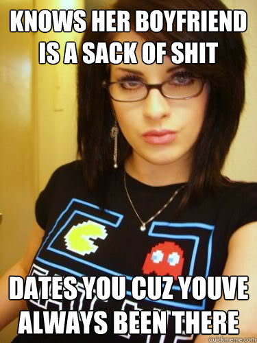 knows her boyfriend is a sack of shit dates you cuz youve always been there  Cool Chick Carol