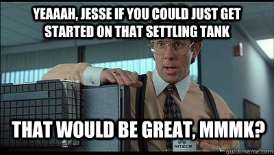 Yeaaah, Jesse if you could just get started on that settling tank that would be great, MmmK?  Bill Lumbergh