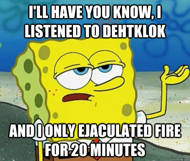 I'll have you know, I listened to Dehtklok And I only ejaculated fire for 20 minutes  Tough Spongebob