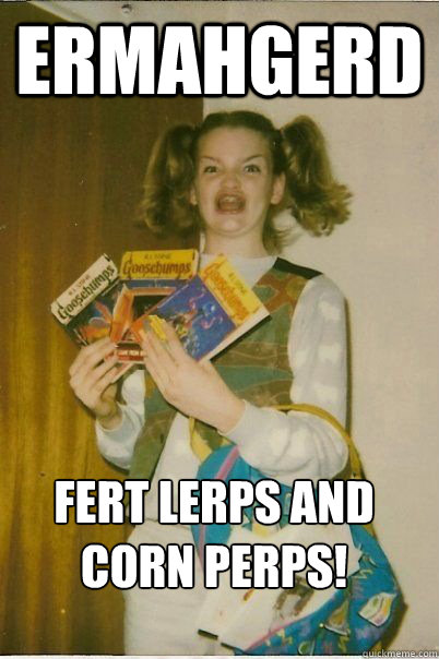 Ermahgerd FERT LERPS AND CORN PERPS!  ERMAHGERD