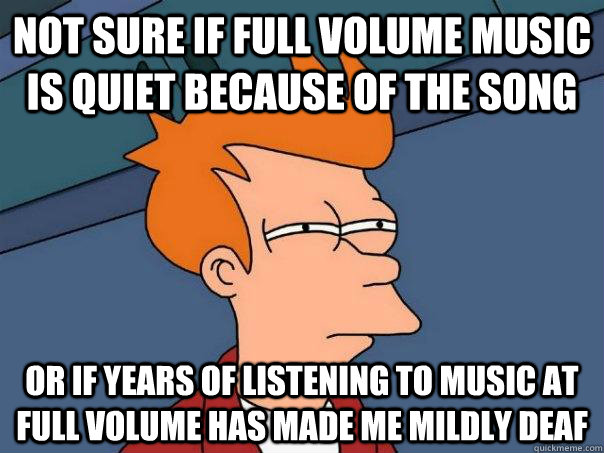 Not Sure if full volume music is quiet because of the song or if years of listening to music at full volume has made me mildly deaf  Futurama Fry